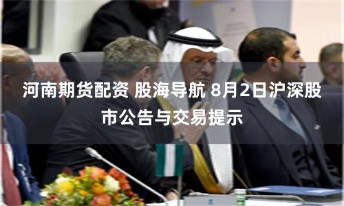 河南期货配资 股海导航 8月2日沪深股市公告与交易提示