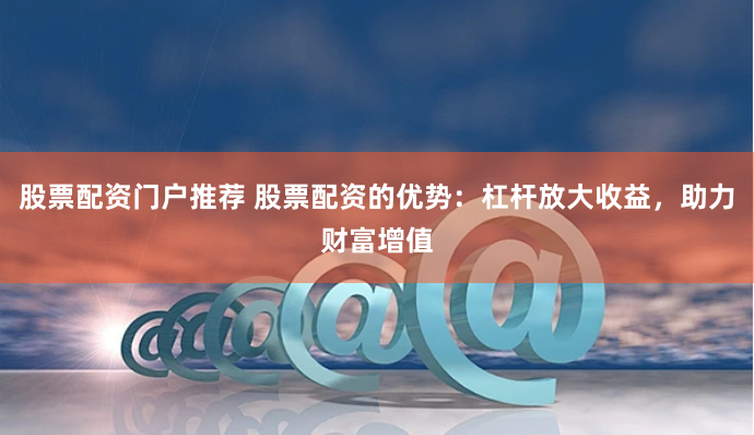 股票配资门户推荐 股票配资的优势：杠杆放大收益，助力财富增值