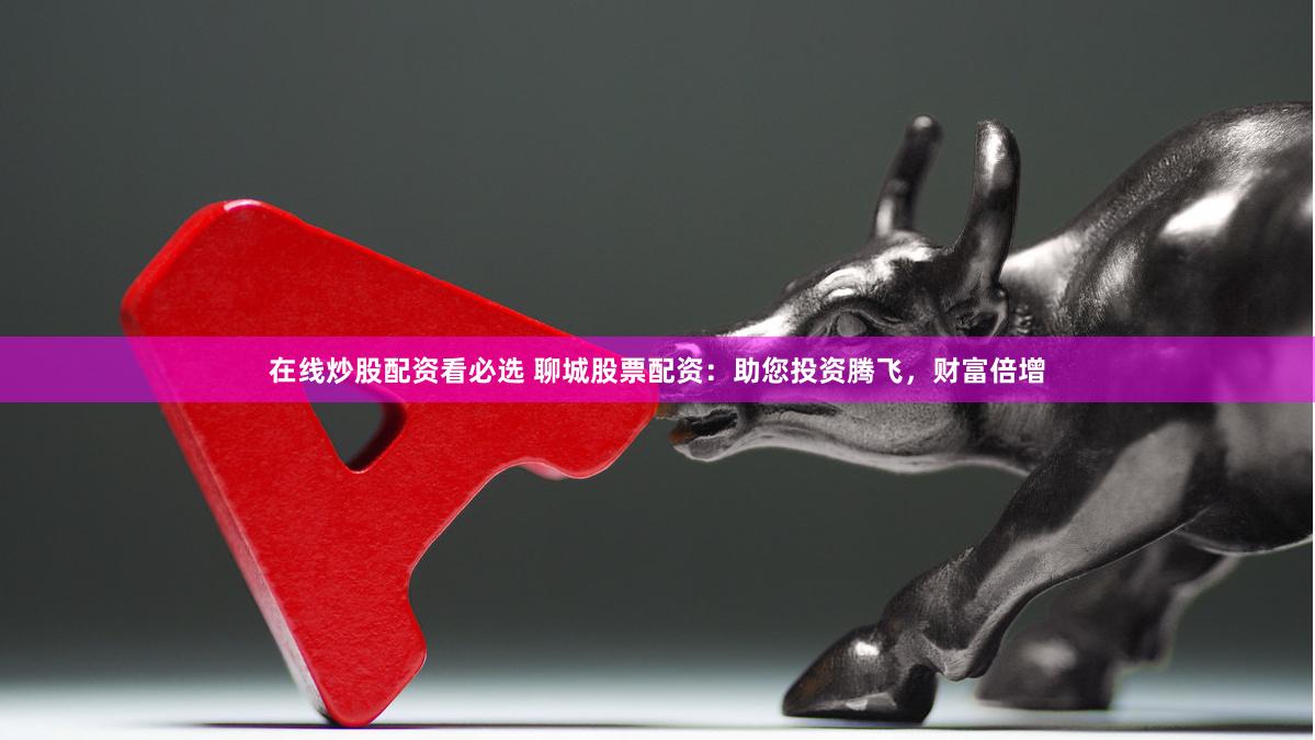 在线炒股配资看必选 聊城股票配资：助您投资腾飞，财富倍增