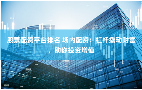 股票配资平台排名 场内配资：杠杆撬动财富，助你投资增值