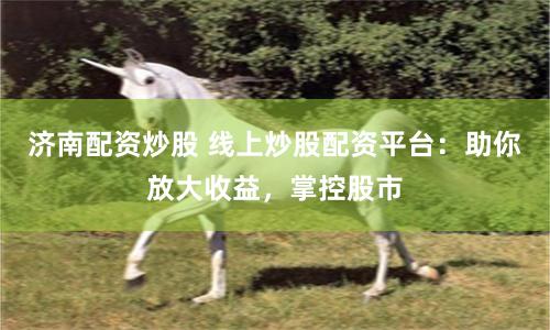 济南配资炒股 线上炒股配资平台：助你放大收益，掌控股市