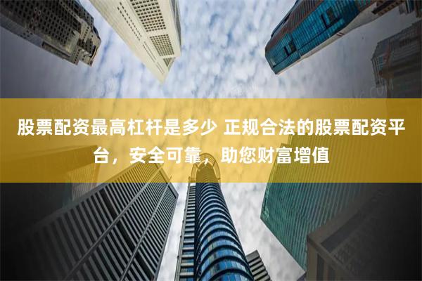 股票配资最高杠杆是多少 正规合法的股票配资平台，安全可靠，助您财富增值