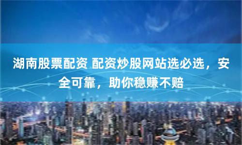 湖南股票配资 配资炒股网站选必选，安全可靠，助你稳赚不赔
