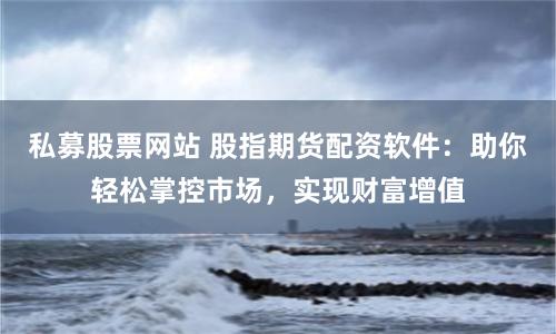 私募股票网站 股指期货配资软件：助你轻松掌控市场，实现财富增值