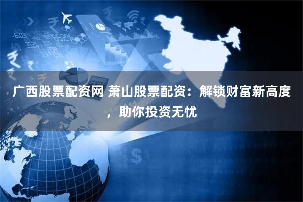 广西股票配资网 萧山股票配资：解锁财富新高度，助你投资无忧