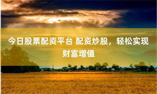 今日股票配资平台 配资炒股，轻松实现财富增值