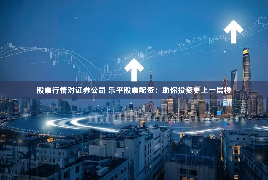 股票行情对证券公司 乐平股票配资：助你投资更上一层楼