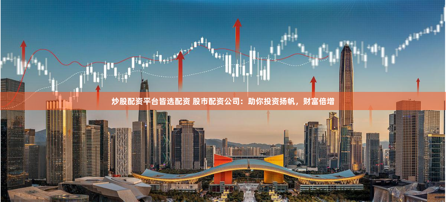 炒股配资平台皆选配资 股市配资公司：助你投资扬帆，财富倍增